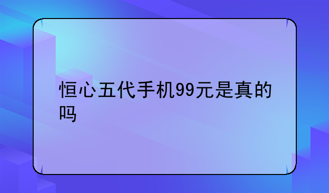 恒心五代手机99元是真的吗