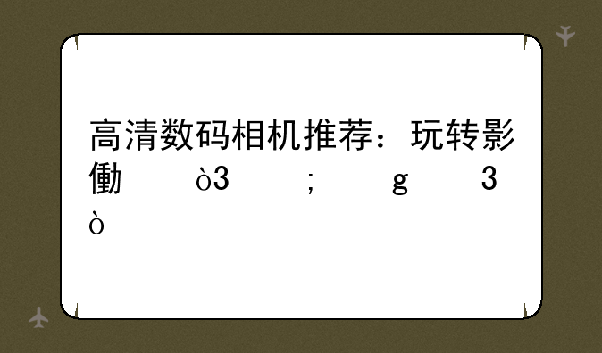 高清数码相机推荐：玩转影像，从这里开始