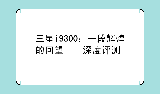 三星i9300：一段辉煌的回望——深度评测