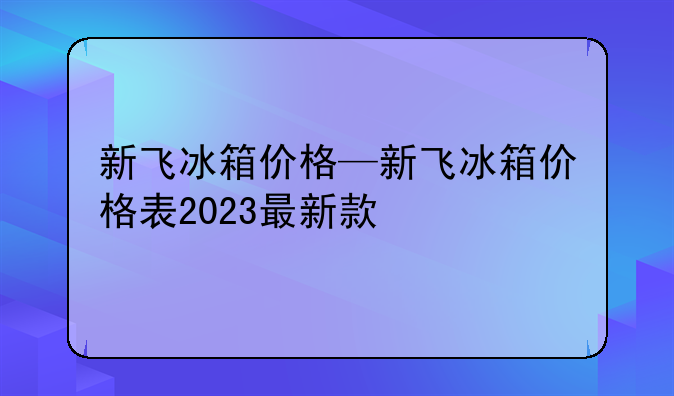 新飞冰箱价格—新飞冰箱价格表2023最新款