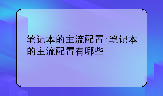 笔记本的主流配置:笔记本的主流配置有哪些