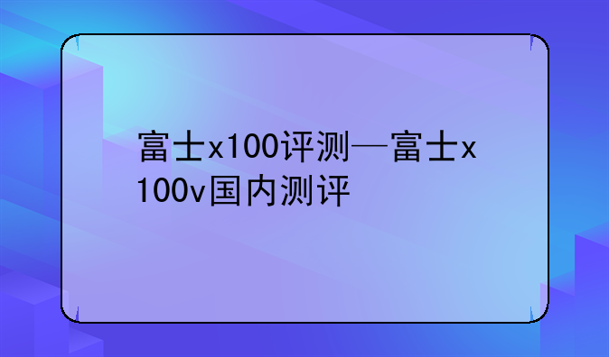富士x100评测—富士x100v国内测评