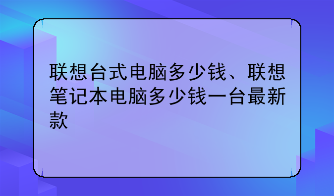 联想台式电脑多少钱、联想笔记本电脑多少钱一台最新款