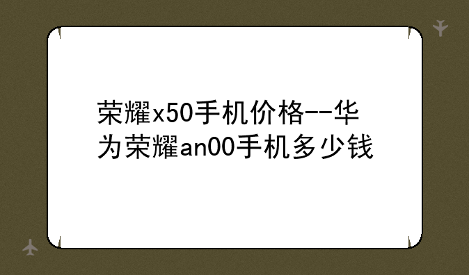 荣耀x50手机价格--华为荣耀an00手机多少钱
