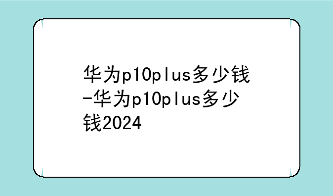 华为p10plus多少钱-华为p10plus多少钱2024