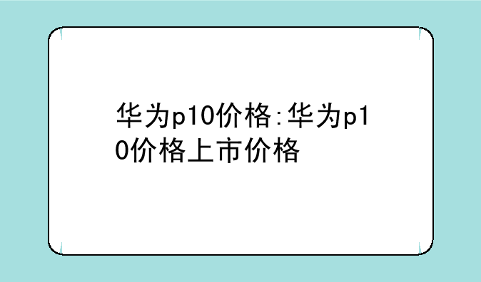 华为p10价格:华为p10价格上市价格